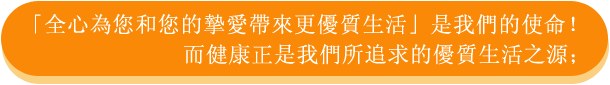 「全心為您和您的摯愛帶來更優質生活」是我們的使命！而健康正是我們所追求的優質生活之源；